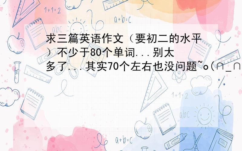 求三篇英语作文（要初二的水平）不少于80个单词...别太多了...其实70个左右也没问题~o(∩_∩)o...记得要给题目...