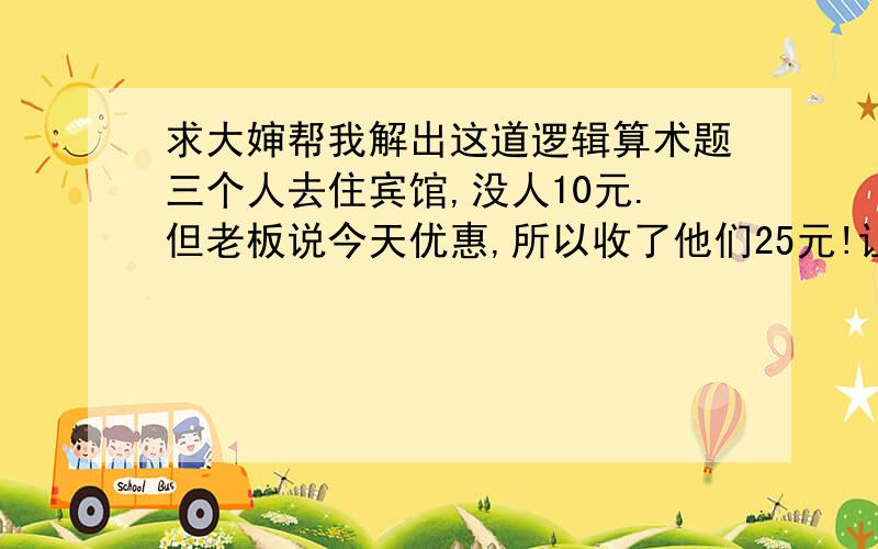 求大婶帮我解出这道逻辑算术题三个人去住宾馆,没人10元.但老板说今天优惠,所以收了他们25元!让服务生给他们返回5元.但是服务生中途藏了两元,返给他们一人一元.也就是说每人花了9元,三