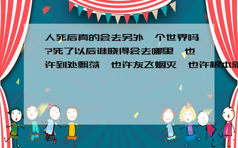 人死后真的会去另外一个世界吗?死了以后谁晓得会去哪里,也许到处飘荡,也许灰飞烟灭,也许根本就没有这个闻所未闻的世界.