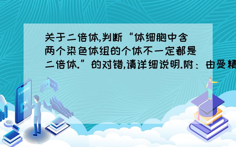 关于二倍体,判断“体细胞中含两个染色体组的个体不一定都是二倍体.”的对错,请详细说明.附：由受精卵发育而成的个体,体细胞中含两个染色体组的个体的叫做二倍体.Ps:怎么才能不由受精