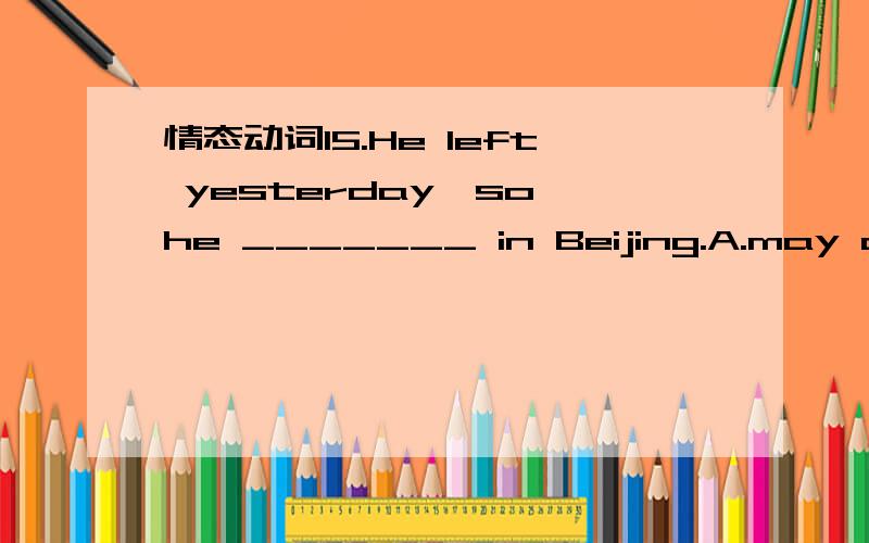 情态动词15.He left yesterday,so he _______ in Beijing.A.may arrive B.may have arrived C.must arrive D.arrives为什么选B不选C?怎么判断到底是肯定推断还是可能推断？