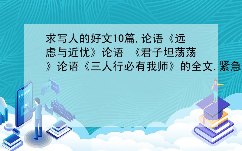 求写人的好文10篇,论语《远虑与近忧》论语 《君子坦荡荡》论语《三人行必有我师》的全文.紧急