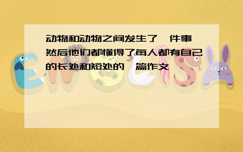 动物和动物之间发生了一件事,然后他们都懂得了每人都有自己的长处和短处的一篇作文