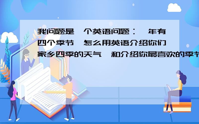 我问题是一个英语问题：一年有四个季节,怎么用英语介绍你们家乡四季的天气,和介绍你最喜欢的季节呢?