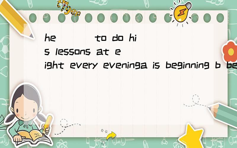 he ___to do his lessons at eight every eveninga is beginning b beginning c begin d begins 选什么 为什么