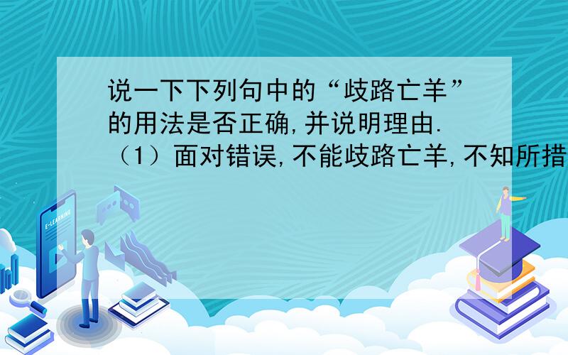 说一下下列句中的“歧路亡羊”的用法是否正确,并说明理由.（1）面对错误,不能歧路亡羊,不知所措. （2) 人应当谦虚,向周围一切人学习,而不能歧路亡羊,听不得不同意见.（3）面对众说纷纭,