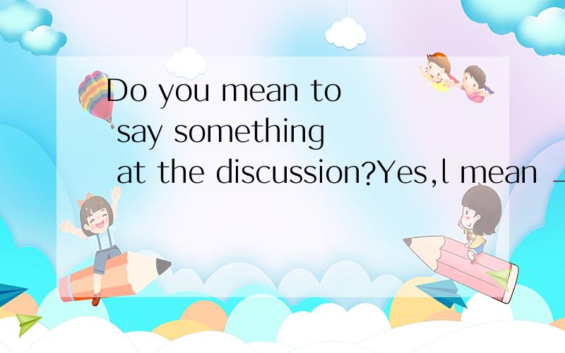 Do you mean to say something at the discussion?Yes,l mean ____