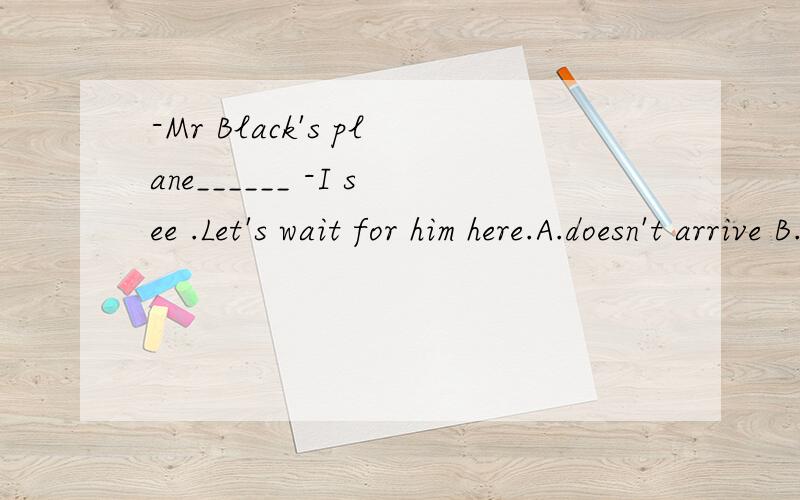 -Mr Black's plane______ -I see .Let's wait for him here.A.doesn't arrive B.won't arrive C.hasn;t arrived D.hadn't arrived但为什么呢