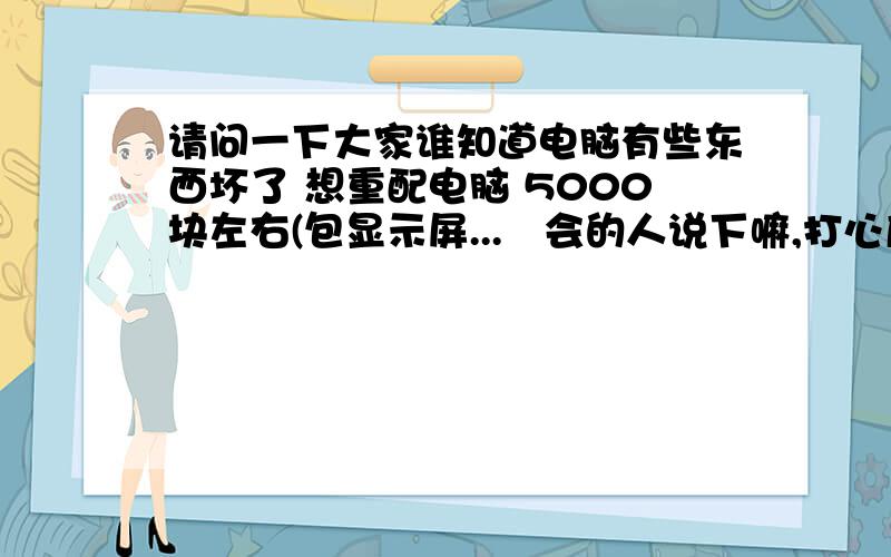 请问一下大家谁知道电脑有些东西坏了 想重配电脑 5000块左右(包显示屏...　会的人说下嘛,打心底麻烦大家