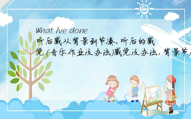 What i've done听后感从背景到节凑,听后的感觉（音乐作业没办法）感觉没办法,背景节奏要说吧.