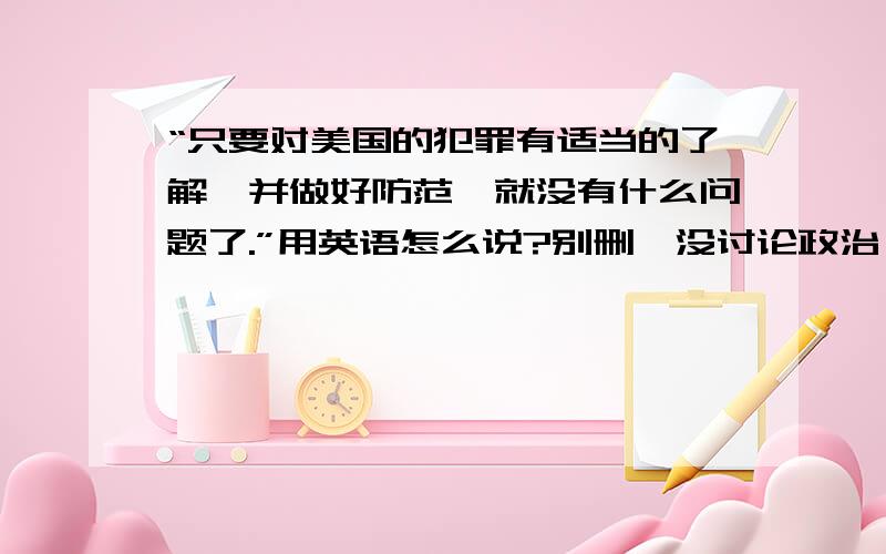 “只要对美国的犯罪有适当的了解,并做好防范,就没有什么问题了.”用英语怎么说?别删,没讨论政治,在做作业而已…