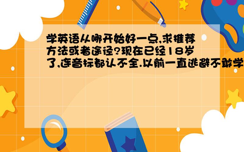 学英语从哪开始好一点,求推荐方法或者途径?现在已经18岁了,连音标都认不全.以前一直逃避不敢学不想学.现在从头开始来得及吗现在处于哭被音标中完全不知道下一阶段该做什么求指导