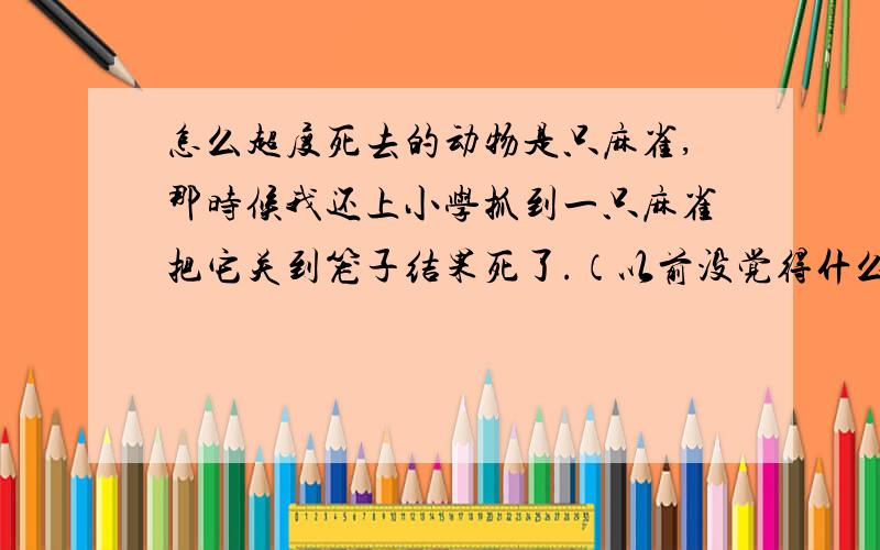 怎么超度死去的动物是只麻雀,那时候我还上小学抓到一只麻雀把它关到笼子结果死了.（以前没觉得什么现在学的白白害死了它觉得有些内疚）过了很长时间了还能超度吗.我现在找了好多工