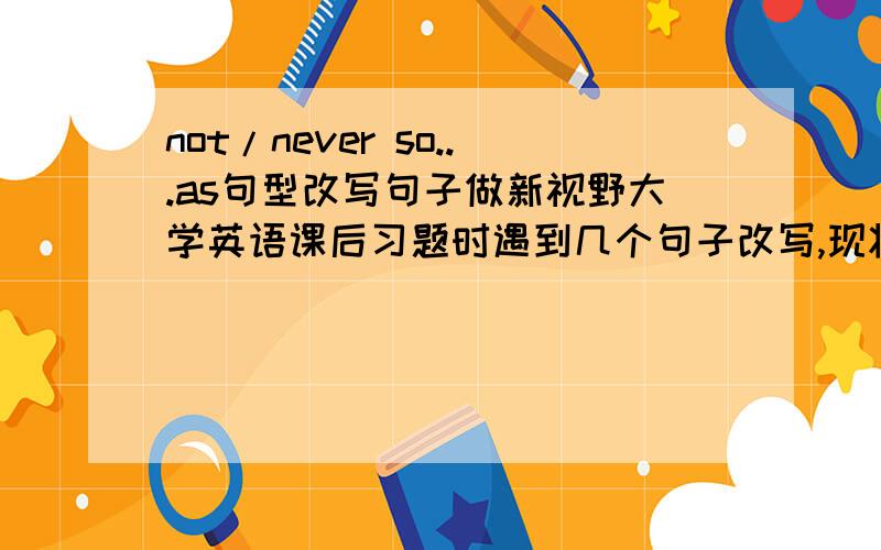 not/never so...as句型改写句子做新视野大学英语课后习题时遇到几个句子改写,现将查到的答案写在下方：1.The distance between them is not so great as to be unbridgeable.2.The unity of the masses with the party is never