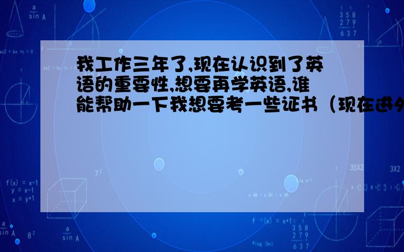 我工作三年了,现在认识到了英语的重要性,想要再学英语,谁能帮助一下我想要考一些证书（现在进外企还有大型公司不都认这个吗）,最好是不用上补习班可以自学的.最重要的是能够考到证