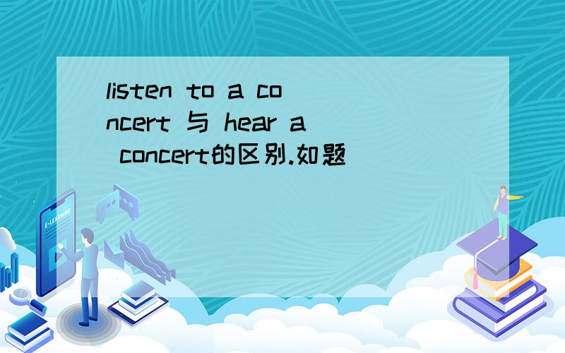 listen to a concert 与 hear a concert的区别.如题