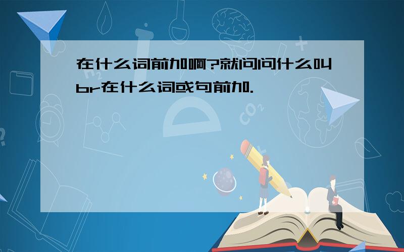 在什么词前加啊?就问问什么叫br在什么词或句前加.