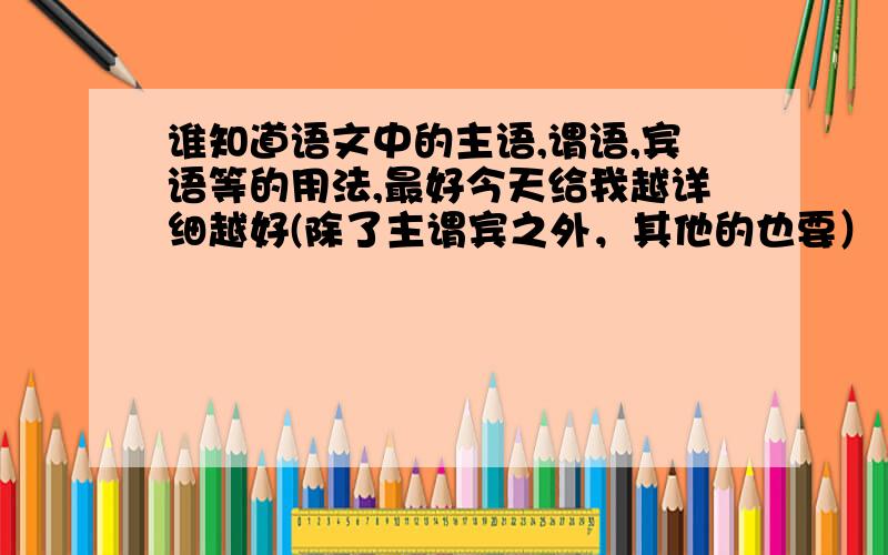 谁知道语文中的主语,谓语,宾语等的用法,最好今天给我越详细越好(除了主谓宾之外，其他的也要）