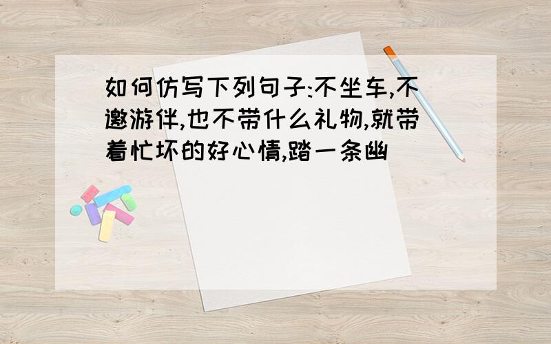 如何仿写下列句子:不坐车,不邀游伴,也不带什么礼物,就带着忙坏的好心情,踏一条幽