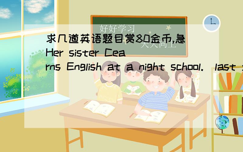 求几道英语题目赏80金币,急Her sister Cearns English at a night school.(last year)