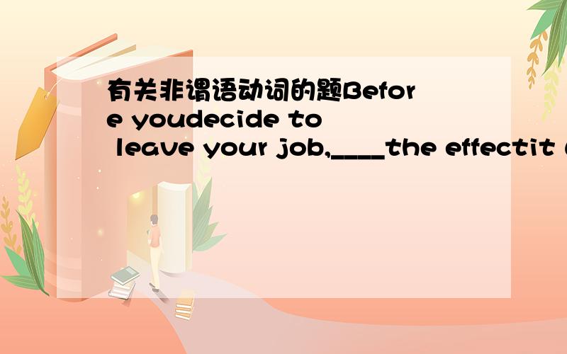 有关非谓语动词的题Before youdecide to leave your job,____the effectit will have on your family.A.considerB.consideringC.to considerD.to have been studying答案是B为什么