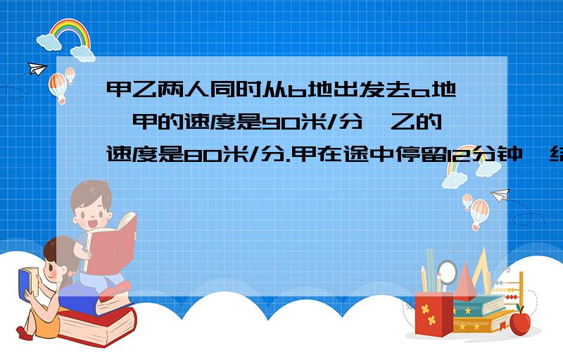 甲乙两人同时从b地出发去a地,甲的速度是90米/分,乙的速度是80米/分.甲在途中停留12分钟,结果甲比乙迟5甲、乙两人同时从B地出发去A地,甲的速度是90米/分,乙的速度是80米/分.甲在途中停留12分