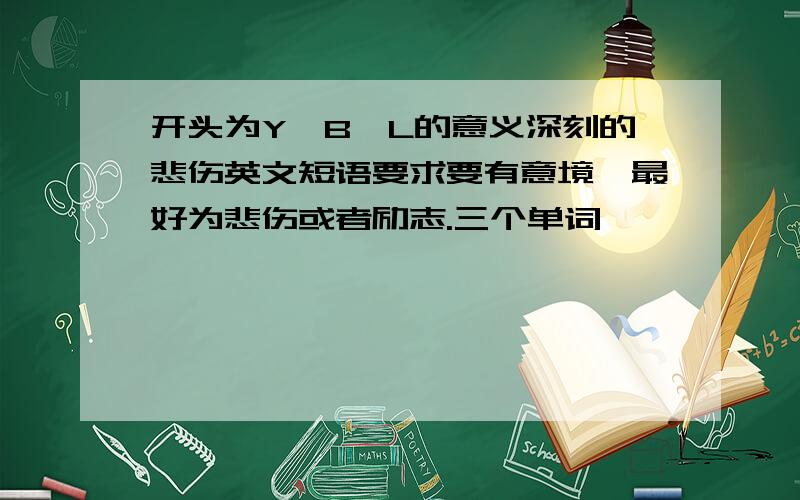 开头为Y,B,L的意义深刻的悲伤英文短语要求要有意境,最好为悲伤或者励志.三个单词