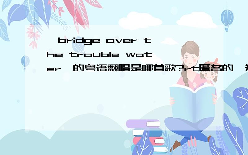 《bridge over the trouble water》的粤语翻唱是哪首歌?rt匿名的,知之为知之,不知赶紧滚