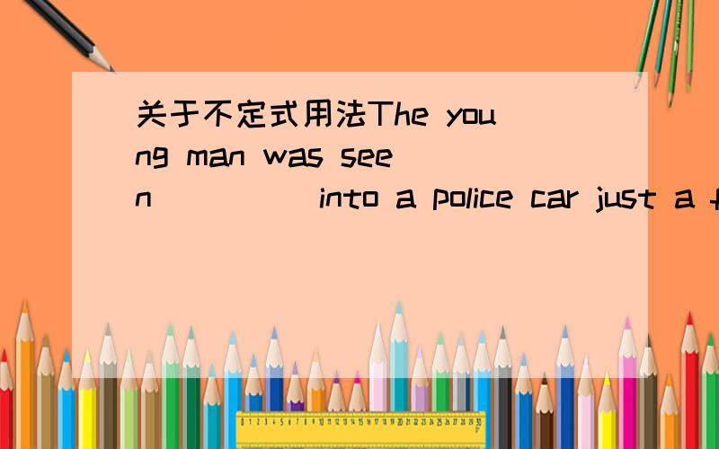 关于不定式用法The young man was seen ____ into a police car just a few minutes ago.这里的空不能用不定式的原因是?是不是时态的什么问题?什么时候的see sb do可以改成be seen to do?