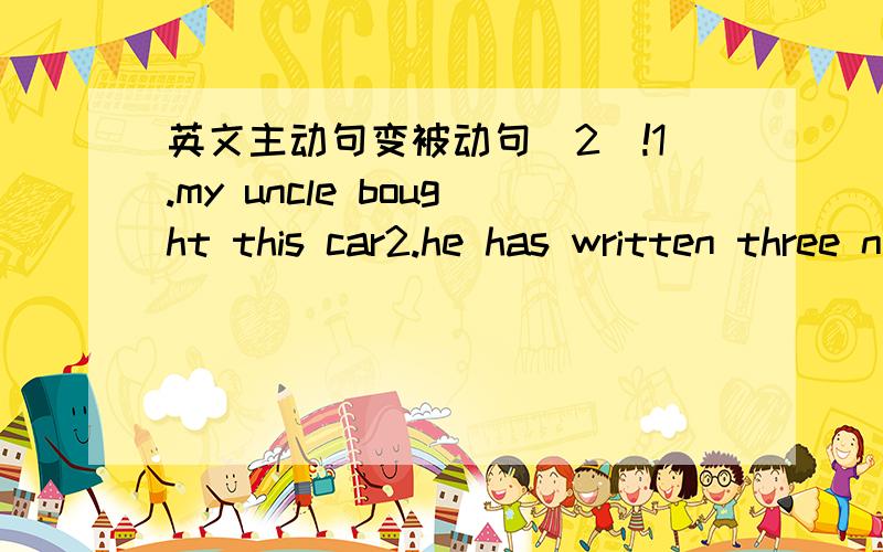 英文主动句变被动句(2)!1.my uncle bought this car2.he has written three novels3.they will sing these songs tomorrow4.they are painting the house5.i have given him three books6.he had told me that stoey before we there