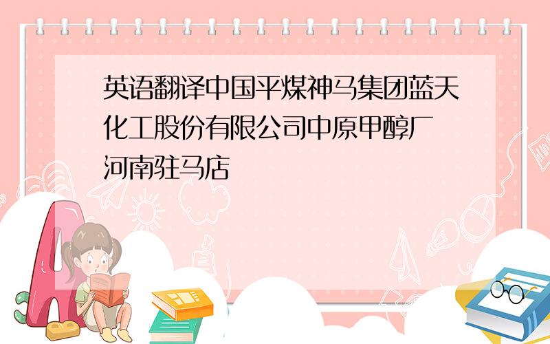 英语翻译中国平煤神马集团蓝天化工股份有限公司中原甲醇厂 河南驻马店