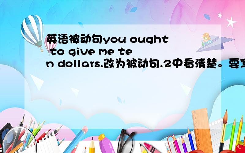 英语被动句you ought to give me ten dollars.改为被动句.2中看清楚。要写2个。这是双宾语句~看清楚。有2种改法。