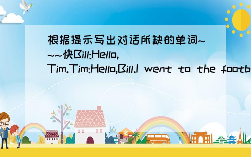 根据提示写出对话所缺的单词~~~快Bill:Hello,Tim.Tim:Hello,Bill.I went to the football match last nightBill:___it a good game?Tim:Yes,it___ good game.___were you then?Bill:I___at Ben`s house.I went there to help him___his lessons.___I was