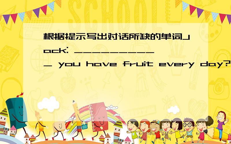 根据提示写出对话所缺的单词Jack: __________ you have fruit every day?Peter:Yes I__________Jack:__________ fruit do you often have?Peter:Well, oranges,pears,apples and bananas. Do you often have fruit,__________?Jack:Yes I do.I have apples