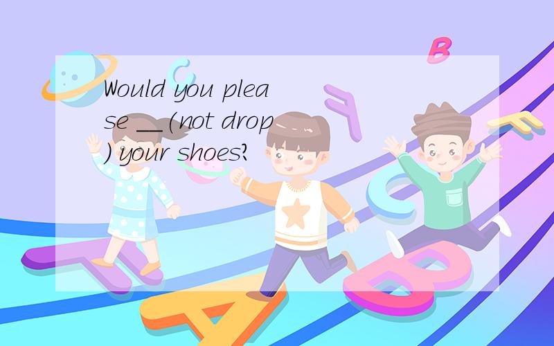 Would you please __(not drop) your shoes?