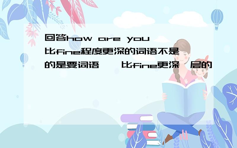 回答how are you 比fine程度更深的词语不是的是要词语……比fine更深一层的