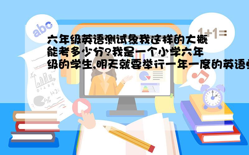 六年级英语测试象我这样的大概能考多少分?我是一个小学六年级的学生,明天就要举行一年一度的英语单词竞赛了.我对书中各个单元的单词都已经掌握得滚瓜烂熟了,在班上算是英语尖子生,