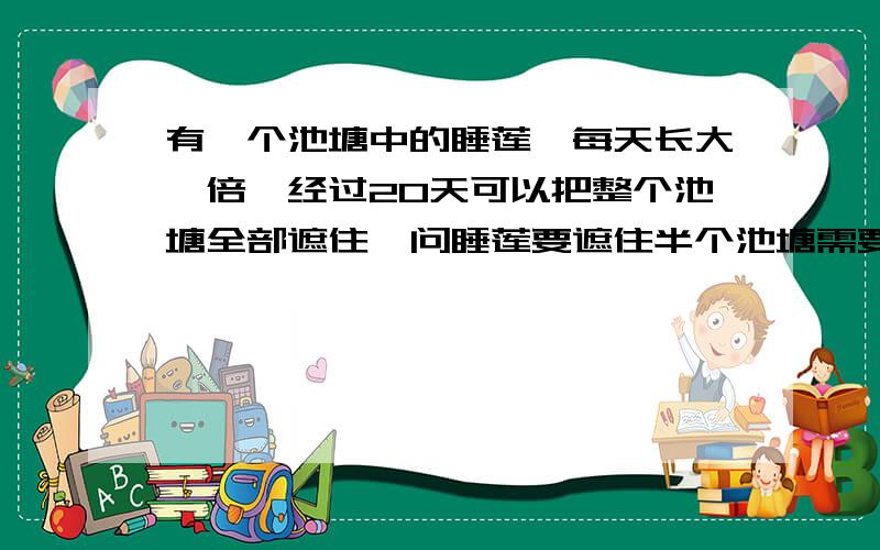 有一个池塘中的睡莲,每天长大一倍,经过20天可以把整个池塘全部遮住,问睡莲要遮住半个池塘需要经过多少天得9天对吗?