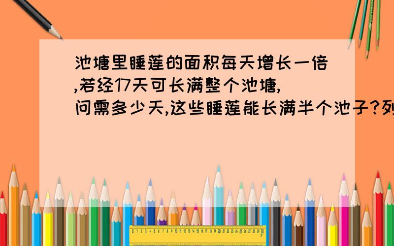 池塘里睡莲的面积每天增长一倍,若经17天可长满整个池塘,问需多少天,这些睡莲能长满半个池子?列出式子哦