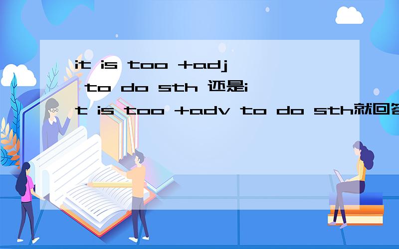 it is too +adj to do sth 还是it is too +adv to do sth就回答是哪个,别回答题外的,乱七八糟的一大堆.