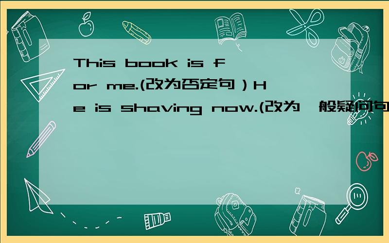 This book is for me.(改为否定句）He is shaving now.(改为一般疑问句）