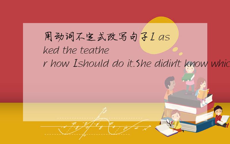 用动词不定式改写句子I asked the teather how Ishould do it.She didin't know which she would choose.The question is when we should start.Tell me where I can find him.Please tell us what we should do