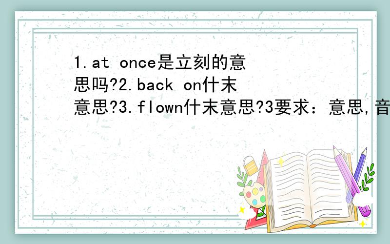 1.at once是立刻的意思吗?2.back on什末意思?3.flown什末意思?3要求：意思,音标,和词性.