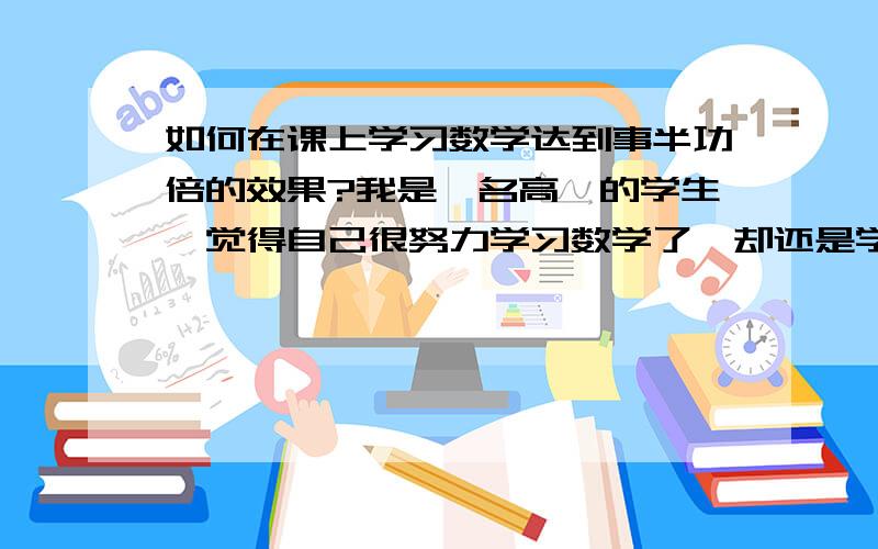 如何在课上学习数学达到事半功倍的效果?我是一名高一的学生,觉得自己很努力学习数学了,却还是学不好,我觉得课下做的再多也不如上课就把握住好.可是我有个困惑,就是怎么样才能让数学