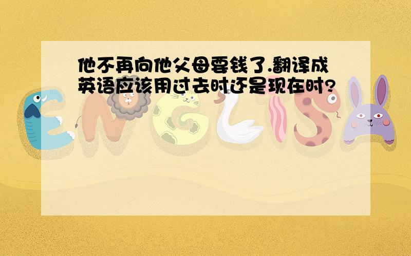 他不再向他父母要钱了.翻译成英语应该用过去时还是现在时?