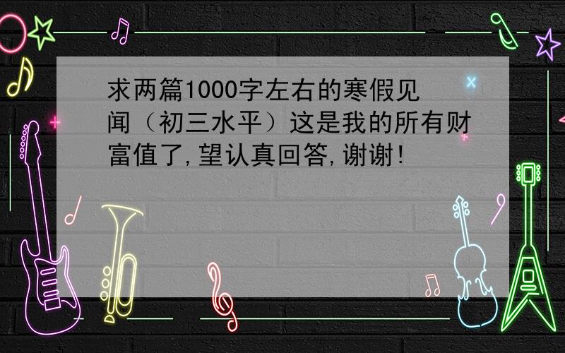 求两篇1000字左右的寒假见闻（初三水平）这是我的所有财富值了,望认真回答,谢谢!