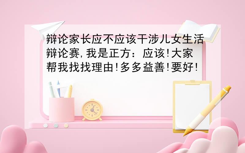 辩论家长应不应该干涉儿女生活辩论赛,我是正方：应该!大家帮我找找理由!多多益善!要好!