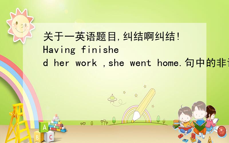 关于一英语题目,纠结啊纠结!Having finished her work ,she went home.句中的非谓语是Having还是 finished 有问老师,他说前面是状语,可是一句中出现两个动词其中一个不是一定是非谓语吗?还有就是是不是