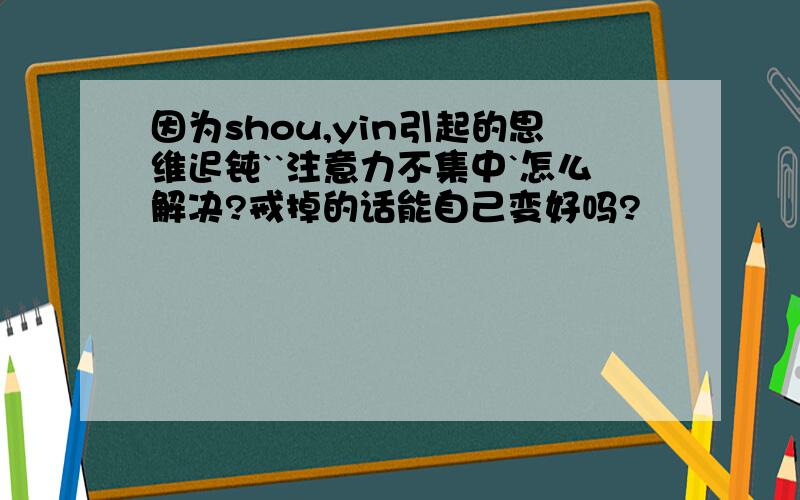 因为shou,yin引起的思维迟钝``注意力不集中`怎么解决?戒掉的话能自己变好吗?