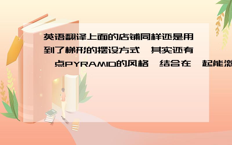 英语翻译上面的店铺同样还是用到了梯形的摆设方式,其实还有一点PYRAMID的风格,结合在一起能激发出人们买商品的欲望.而且看的非常清楚,摆设的很干净,让人一目了然.不管是你想买的还是不